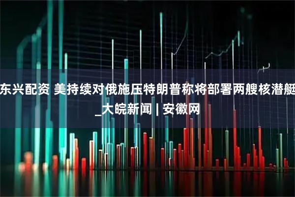 东兴配资 美持续对俄施压　特朗普称将部署两艘核潜艇_大皖新闻 | 安徽网