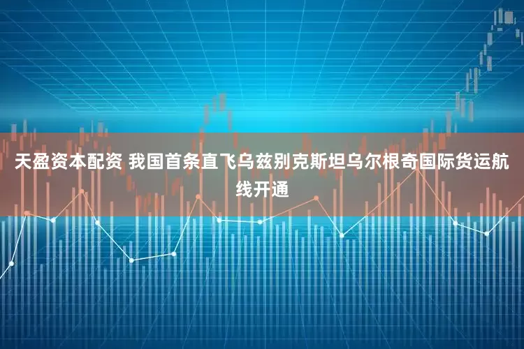 天盈资本配资 我国首条直飞乌兹别克斯坦乌尔根奇国际货运航线开通