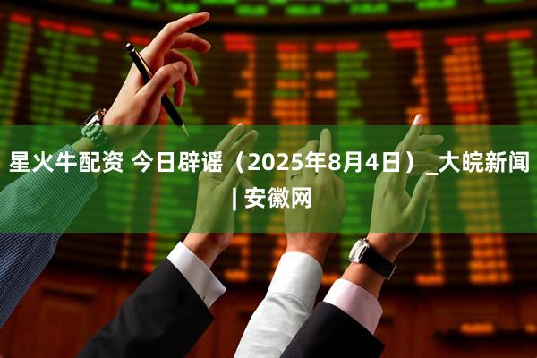 星火牛配资 今日辟谣（2025年8月4日）_大皖新闻 | 安徽网