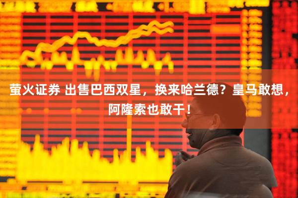 萤火证券 出售巴西双星，换来哈兰德？皇马敢想，阿隆索也敢干！