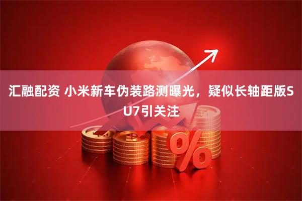 汇融配资 小米新车伪装路测曝光，疑似长轴距版SU7引关注
