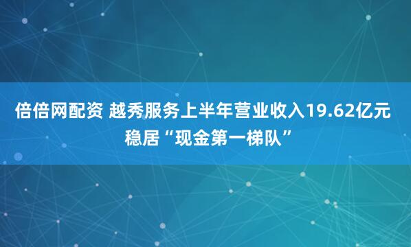 倍倍网配资 越秀服务上半年营业收入19.62亿元  稳居“现金第一梯队”