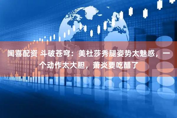 闻喜配资 斗破苍穹：美杜莎秀腿姿势太魅惑，一个动作太大胆，萧炎要吃醋了