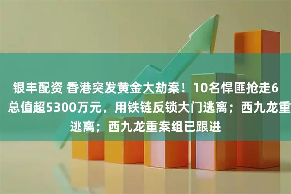 银丰配资 香港突发黄金大劫案！10名悍匪抢走65公斤黄金，总值超5300万元，用铁链反锁大门逃离；西九龙重案组已跟进