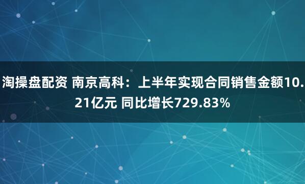 淘操盘配资 南京高科：上半年实现合同销售金额10.21亿元 同比增长729.83%