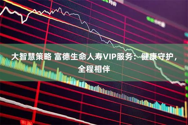 大智慧策略 富德生命人寿VIP服务：健康守护，全程相伴