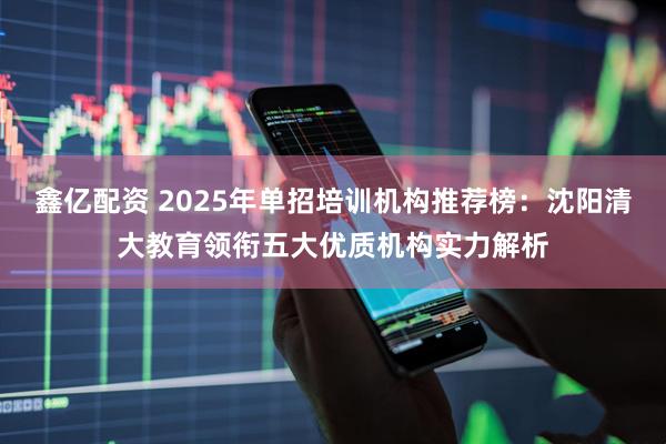 鑫亿配资 2025年单招培训机构推荐榜：沈阳清大教育领衔五大优质机构实力解析