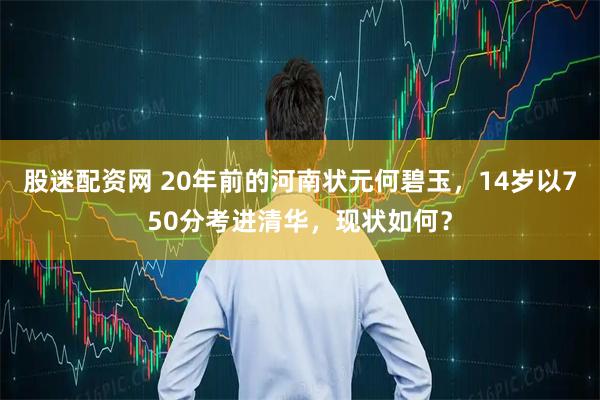 股迷配资网 20年前的河南状元何碧玉，14岁以750分考进清华，现状如何？