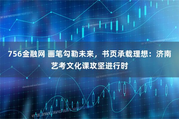 756金融网 画笔勾勒未来，书页承载理想：济南艺考文化课攻坚进行时